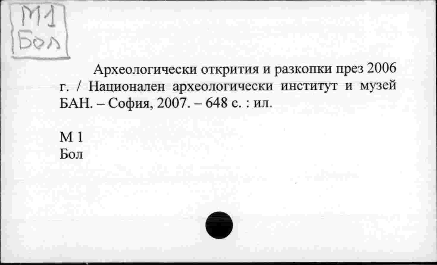 ﻿Бол
:——	-A
Археологически открития и разкопки през 2006 г. / Национален археологически институт и музей БАН. - София, 2007. - 648 с. : ил.
М 1
Бол